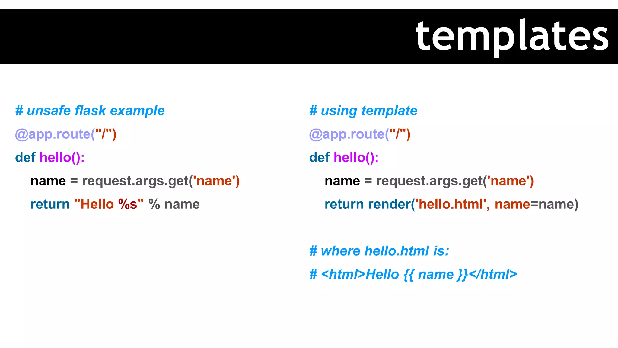 # unsafe flask example
@app.route("/")
def hello():
name = request.args.get('name')
return "Hello %s" % name
# using template
@app.route("/")
def hello():
name = request.args.get('name')
return render('hello.html', name=name)
# where hello.html is:
# <html>Hello {{ name }}</html>
templates
 
