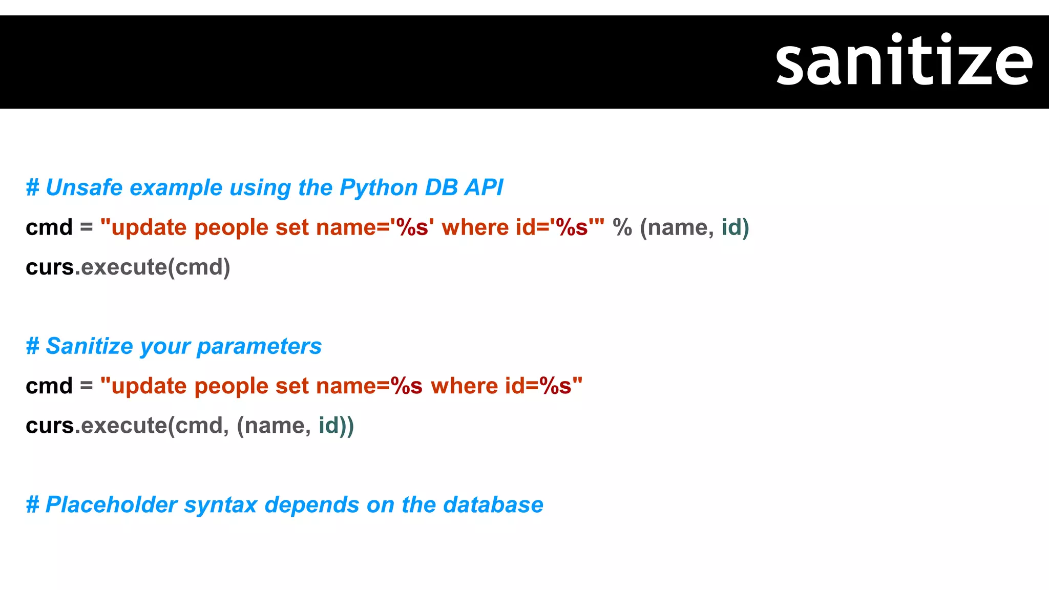 # Unsafe example using the Python DB API
cmd = "update people set name='%s' where id='%s'" % (name, id)
curs.execute(cmd)
# Sanitize your parameters
cmd = "update people set name=%s where id=%s"
curs.execute(cmd, (name, id))
# Placeholder syntax depends on the database
sanitize
 
