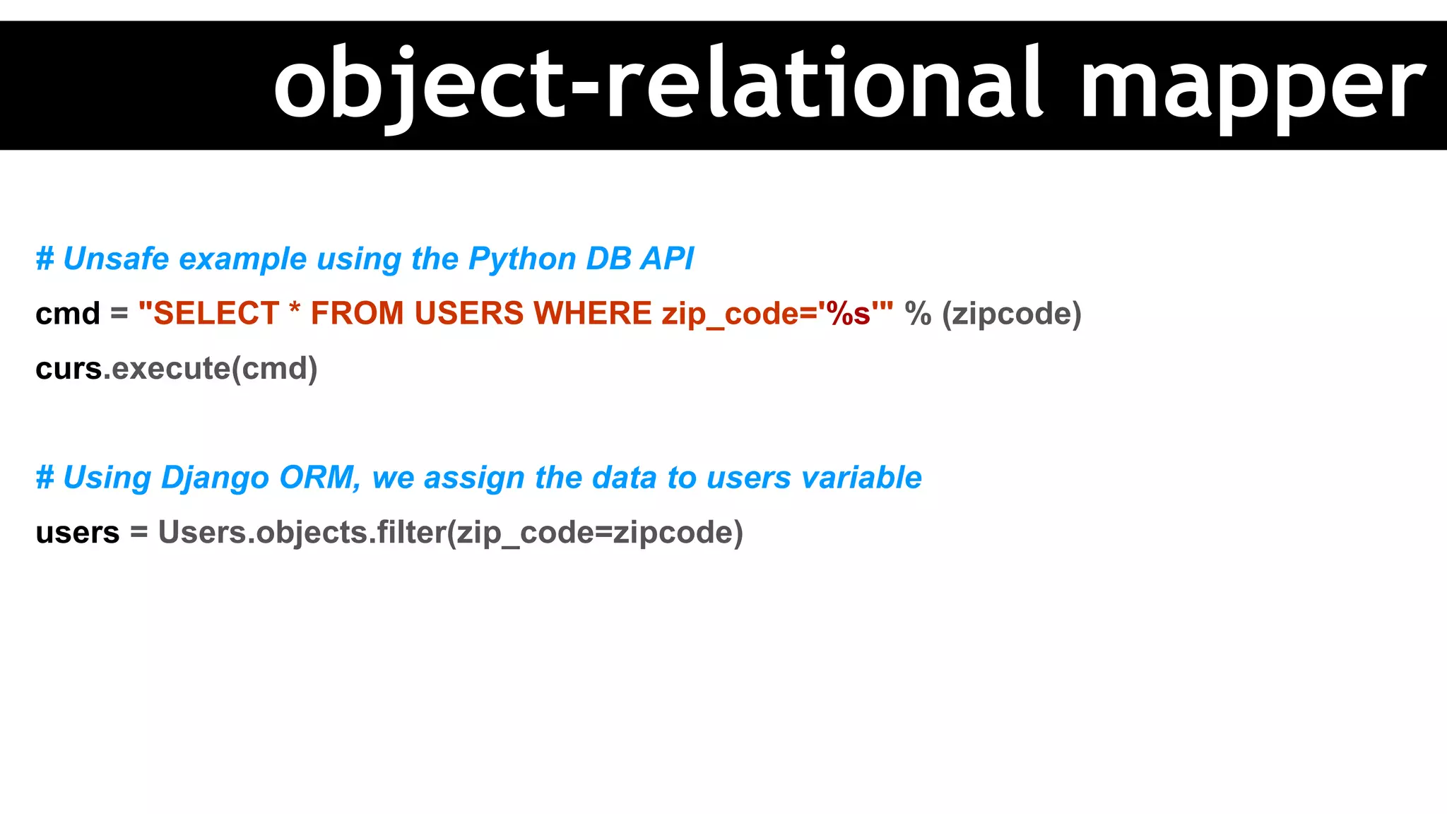 # Unsafe example using the Python DB API
cmd = "SELECT * FROM USERS WHERE zip_code='%s'" % (zipcode)
curs.execute(cmd)
# Using Django ORM, we assign the data to users variable
users = Users.objects.filter(zip_code=zipcode)
object-relational mapper
 