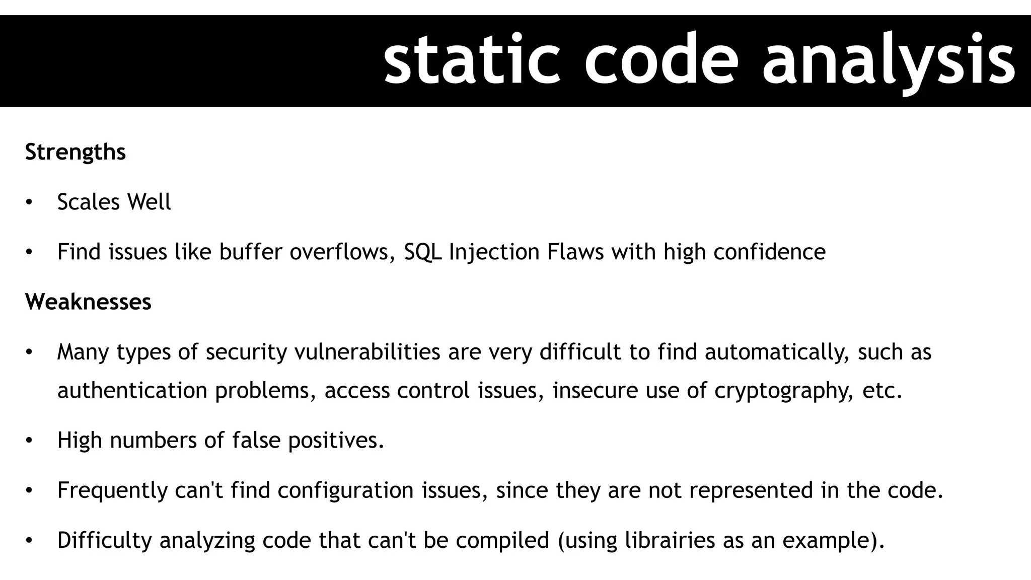Strengths
• Scales Well
• Find issues like buffer overflows, SQL Injection Flaws with high confidence
Weaknesses
• Many types of security vulnerabilities are very difficult to find automatically, such as
authentication problems, access control issues, insecure use of cryptography, etc.
• High numbers of false positives.
• Frequently can't find configuration issues, since they are not represented in the code.
• Difficulty analyzing code that can't be compiled (using librairies as an example).
static code analysis
 
