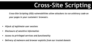 Cross-Site Scripting (XSS) vulnerabilities allow attackers to run arbitrary code on
your pages in your customers' browsers.
 Hijack of legitimate user sessions
 Disclosure of sensitive information
 Access to privileged services and functionality
 Delivery of malware and browser exploits from our trusted domain
Cross-Site Scripting
 