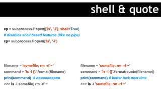 cp = subprocess.Popen(['ls', '-l'], shell=True)
# disables shell based features (like no pipe)
cp= subprocess.Popen(['ls', '-l’)
filename = 'somefile; rm -rf ~’
command = 'ls -l {}'.format(filename)
print(command) # noooooooooo
>>> ls -l somefile; rm -rf ~
filename = 'somefile; rm -rf ~’
command = 'ls -l {}'.format(quote(filename))
print(command) # better luck next time
>>> ls -l 'somefile; rm -rf ~’
shell & quote
 