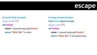 # unsafe flask example
@app.route("/")
def hello():
name = request.args.get('name')
return "Hello %s" % name
# using escape function
from flask import escape
@app.route("/")
def hello():
name = request.args.get('name')
return "Hello %s" % escape(name)
escape
 