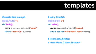 # unsafe flask example
@app.route("/")
def hello():
name = request.args.get('name')
return "Hello %s" % name
# using template
@app.route("/")
def hello():
name = request.args.get('name')
return render('hello.html', name=name)
# where hello.html is:
# <html>Hello {{ name }}</html>
templates
 