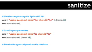 # Unsafe example using the Python DB API
cmd = "update people set name='%s' where id='%s'" % (name, id)
curs.execute(cmd)
# Sanitize your parameters
cmd = "update people set name=%s where id=%s"
curs.execute(cmd, (name, id))
# Placeholder syntax depends on the database
sanitize
 