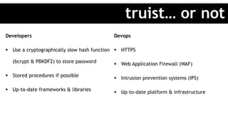 Developers
 Use a cryptographically slow hash function
(bcrypt & PBKDF2) to store password
 Stored procedures if possible
 Up-to-date frameworks & libraries
Devops
 HTTPS
 Web Application Firewall (WAF)
 Intrusion prevention systems (IPS)
 Up-to-date platform & infrastructure
truist… or not
 