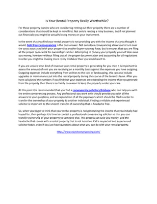 Is Your Rental Property Really Worthwhile?
For those property owners who are considering renting out their property there are a number of
considerations that should be kept in mind first. Not only is renting a risky business, but if not planned
out financially you might be actually losing money on your investment.

In the event that you find your rental property is not providing you with the income that you thought it
would, Gold Coast conveyancing is the only answer. Not only does conveyancing allow you to turn over
the costs associated with your property to another buyer you may have, but it ensures that you are filing
all the proper paperwork for ownership transfer. Attempting to convey your property yourself does save
you money, however without filling out all the proper documentation and accounting for all regulations
in order you might be making more costly mistakes than you would want to.

If you are unsure what kind of revenue your rental property is generating for you then it is important to
assess the amount of rent you are receiving on a monthly basis against the expenses you have outgoing.
Outgoing expenses include everything from utilities to the cost of landscaping, this can also include
upgrades or maintenance put into the rental property during the course of the tenant’s lease. After you
have calculated the numbers if you find that your expenses are exceeding the income that you generate
from the property then there is certainly no reason to keep the property under your care.

At this point it is recommended that you find a conveyancing solicitors Brisbane who can help you with
the entire conveyancing process. Any professional you work with should provide you with all the
answers to your questions, and an explanation of all the paperwork which should be filed in order to
transfer the ownership of your property to another individual. Finding a reliable and experienced
solicitor is important to the smooth transfer of ownership that is headache free.

So, when you begin to think that your rental property is not generating the income that you initially had
hoped for, then perhaps it is time to contact a professional conveyancing solicitor so that you can
transfer ownership of your property to someone else. This process can save you money, and the
headache that comes with a rental property that is not lucrative. Call a respected and experienced
solicitor today, even if you just have questions about what you can do with your rental property.

                                  http://www.ownitconveyancing.com/
 