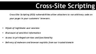 Cross-Site Scripting (XSS) vulnerabilities allow attackers to run arbitrary code on
your pages in your customers' browsers.
§  Hijack of legitimate user sessions
§  Disclosure of sensitive information
§  Access to privileged services and functionality
§  Delivery of malware and browser exploits from our trusted domain
Cross-Site Scripting
 