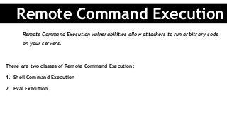 Remote Command Execution vulnerabilities allow attackers to run arbitrary code
on your servers.
There are two classes of Remote Command Execution:
1.  Shell Command Execution
2.  Eval Execution.
Remote Command Execution
 