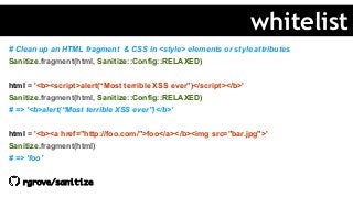 # Clean up an HTML fragment & CSS in <style> elements or style attributes
Sanitize.fragment(html, Sanitize::Config::RELAXED)
html = '<b><script>alert(“Most terrible XSS ever”)</script></b>'
Sanitize.fragment(html, Sanitize::Config::RELAXED)
# => '<b>alert(“Most terrible XSS ever”)</b>’
html = '<b><a href="http://foo.com/">foo</a></b><img src="bar.jpg">'
Sanitize.fragment(html)
# => 'foo’
rgrove/sanitize
whitelist
 