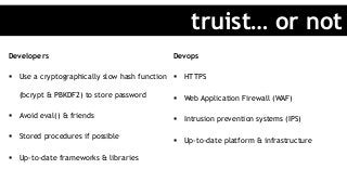 Developers
§  Use a cryptographically slow hash function
(bcrypt & PBKDF2) to store password
§  Avoid eval() & friends
§  Stored procedures if possible
§  Up-to-date frameworks & libraries
Devops
§  HTTPS
§  Web Application Firewall (WAF)
§  Intrusion prevention systems (IPS)
§  Up-to-date platform & infrastructure
truist… or not
 