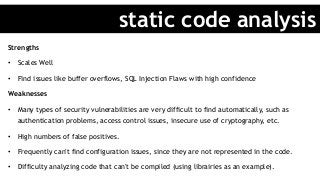 Strengths
•  Scales Well
•  Find issues like buffer overflows, SQL Injection Flaws with high confidence
Weaknesses
•  Many types of security vulnerabilities are very difficult to find automatically, such as
authentication problems, access control issues, insecure use of cryptography, etc.
•  High numbers of false positives.
•  Frequently can't find configuration issues, since they are not represented in the code.
•  Difficulty analyzing code that can't be compiled (using librairies as an example).
static code analysis
 