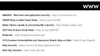 IMMUNIO – Real-time web application security - https://www.immun.io/
OWASP Ruby on Rails Cheat Sheet - http://j.mp/1Osv95f
Bobby Tables: A guide to preventing SQL injection - http://bobby-tables.com/
XSS Filter Evasion Cheat Sheet - http://j.mp/1Q97hsW
Brakeman - http://brakemanscanner.org/
CVE (Common Vulnerabilities and Exposures) Details Ruby on Rails - http://j.mp/1OsguHn
Ruby Security - https://www.ruby-lang.org/en/security/
Rails SQL Injection - http://rails-sqli.org/
www
 