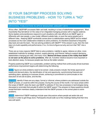 Page1
IS YOUR S&OP/IBP PROCESS SOLVING
BUSINESS PROBLEMS - HOW TO TURN A "NO"
INTO "YES!"
ORIGIONAL PUBLICATION IN APICS MAGAZINE JANUARY 2015
All too often, S&OP/IBP processes falter and stall, resulting in a loss of stakeholder engagement. Most
importantly they fail deliver on the value of an integrated managing process with a regular cadence.
Some leaders and practitioners respond to such situations with new efforts to do S&OP again or
differently with new people, a new model, different outside help, or even the same people just in
different roles. Keeping S&OP worthwhile comes down to stakeholders seeing S&OP and its related
processes as the main collaborative initiative to solve problems. It’s therefore essential to frequently
step back and ask the team, “Are we solving problems with S&OP?” If the answer is yes, then the next
step is to build capability and performance; if no, it’s time to figure out why and turn that “NO” into a
“YES!”
There are so many reasons S&OP fails to solve problems: inability to agree; reliance on other, more
established methods for strategy, product, supply planning, and finance; failing to support decisions;
stakeholders changing job roles; and many more. Behind all these causes is the reality that S&OP
is not seen as the place to solve problems. After all, if another initiative became more important or
took attention away, it’s because people saw that as the better solution.
Properly positioning S&OP as a sustainable, problem-solving method that continuously drives business
performance improvement begins with determining the following:
FIRST, figure out what problems need to be solved. Likely answers include: the timely approval of
supply and demand plans, the identification of risk and opportunity, synchronizing financial and
operating plans, agreeing on business drivers, achieving a commitment to communicate on the
execution of one set of plans, and the like.
SECOND, identify if there are any steps, formal or informal, where problems are addressed outside the
S&OP process, or could be within the process. During the course of the month, if an issue arises within
the scope of S&OP, does the team use S&OP to address it? Are new processes or technologies being
discussed or promoted that actually fit within the S&OP space? The answers to these questions should
reveal that team members clearly understand that the S&OP process is the correct place to solve
problems.
THIRD, determine if S&OP meetings include open discussions where people set aside role and
function in order to get things done. Participants should walk out of the meetings feeling that their time
was well spent.
 