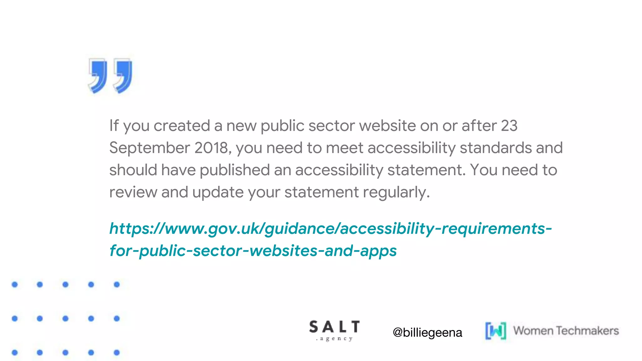 If you created a new public sector website on or after 23
September 2018, you need to meet accessibility standards and
should have published an accessibility statement. You need to
review and update your statement regularly.
https://www.gov.uk/guidance/accessibility-requirements-
for-public-sector-websites-and-apps
@billiegeena
 