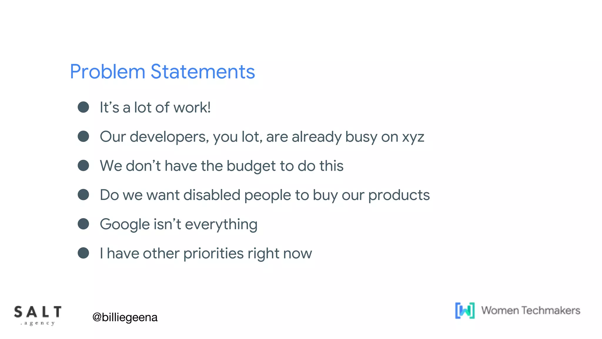 Problem Statements
● It’s a lot of work!
● Our developers, you lot, are already busy on xyz
● We don’t have the budget to do this
● Do we want disabled people to buy our products
● Google isn’t everything
● I have other priorities right now
@billiegeena
 