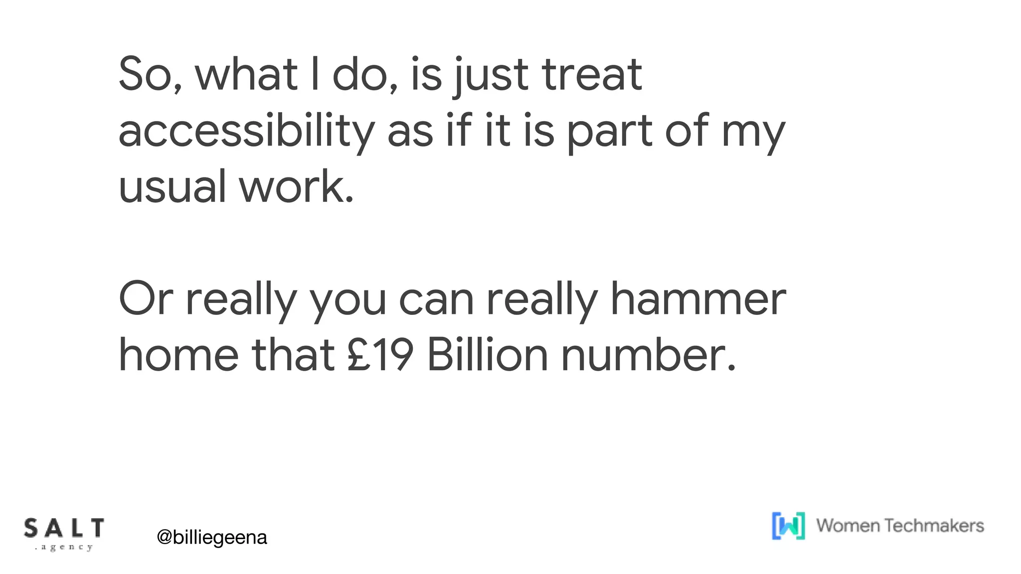Text & diagram slides
So, what I do, is just treat
accessibility as if it is part of my
usual work.
Or really you can really hammer
home that £19 Billion number.
@billiegeena
 