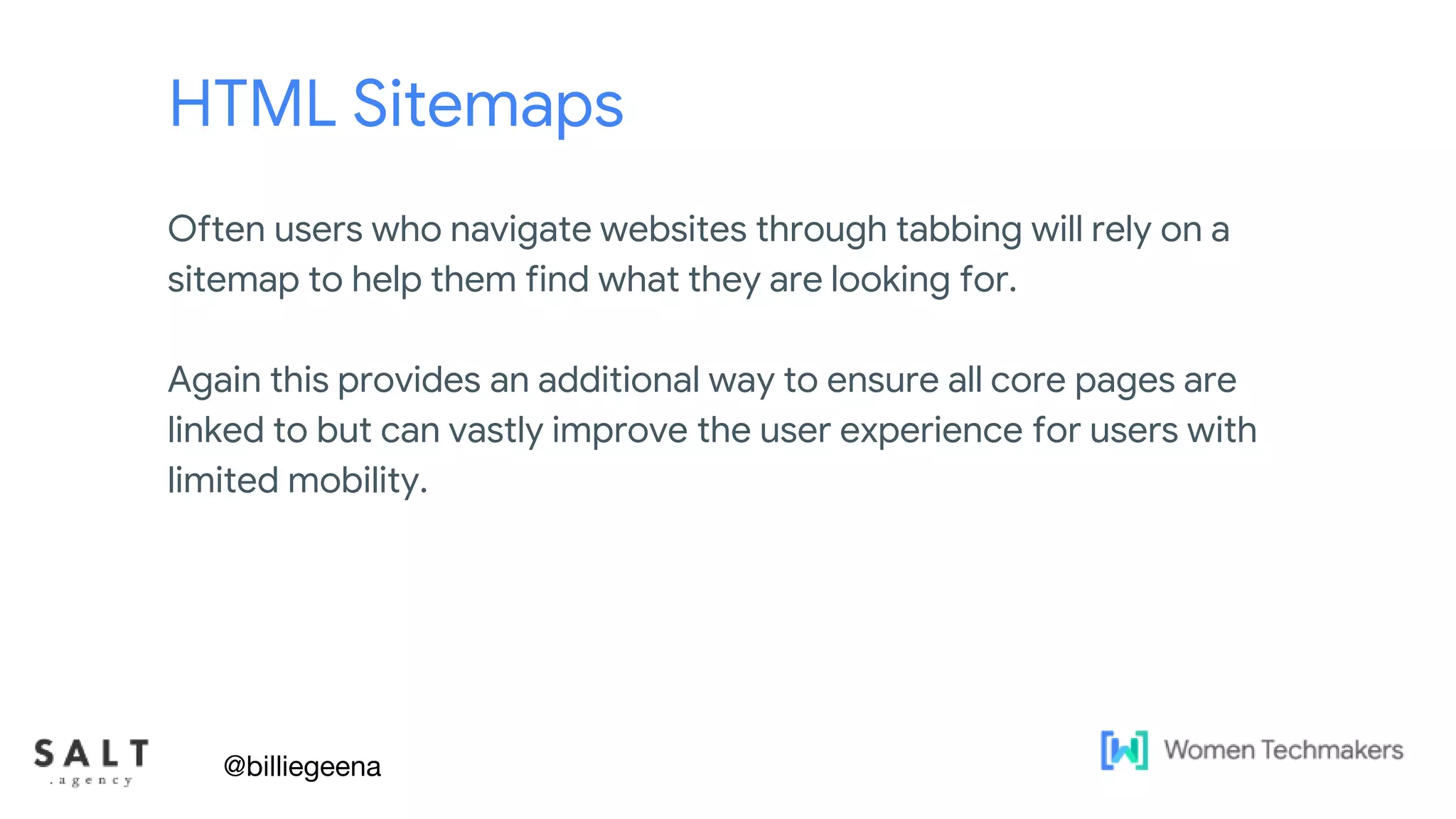 Text & diagram slides
HTML Sitemaps
Often users who navigate websites through tabbing will rely on a
sitemap to help them find what they are looking for.
Again this provides an additional way to ensure all core pages are
linked to but can vastly improve the user experience for users with
limited mobility.
@billiegeena
 