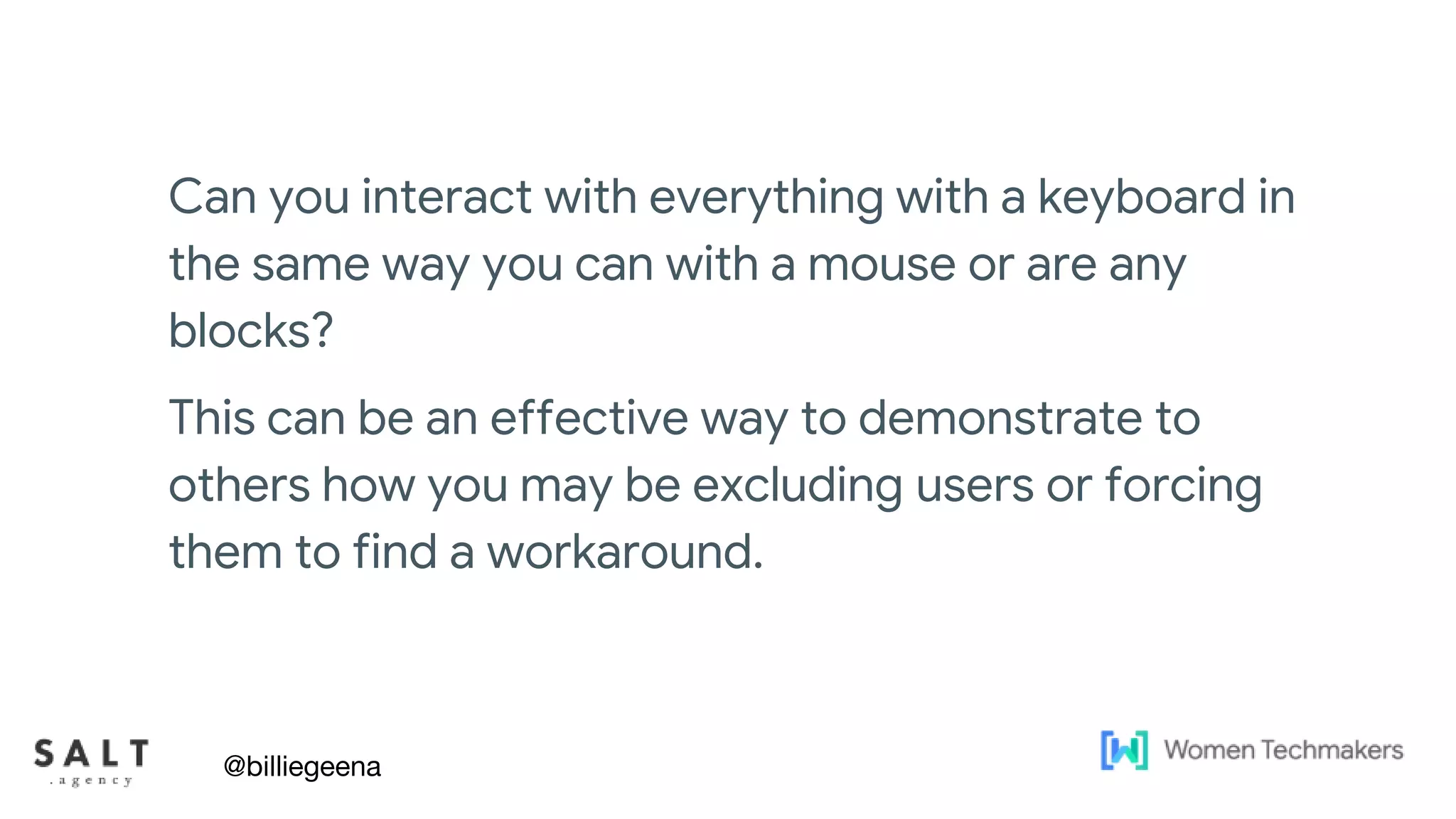 Text & diagram slides
Can you interact with everything with a keyboard in
the same way you can with a mouse or are any
blocks?
This can be an effective way to demonstrate to
others how you may be excluding users or forcing
them to find a workaround.
@billiegeena
 