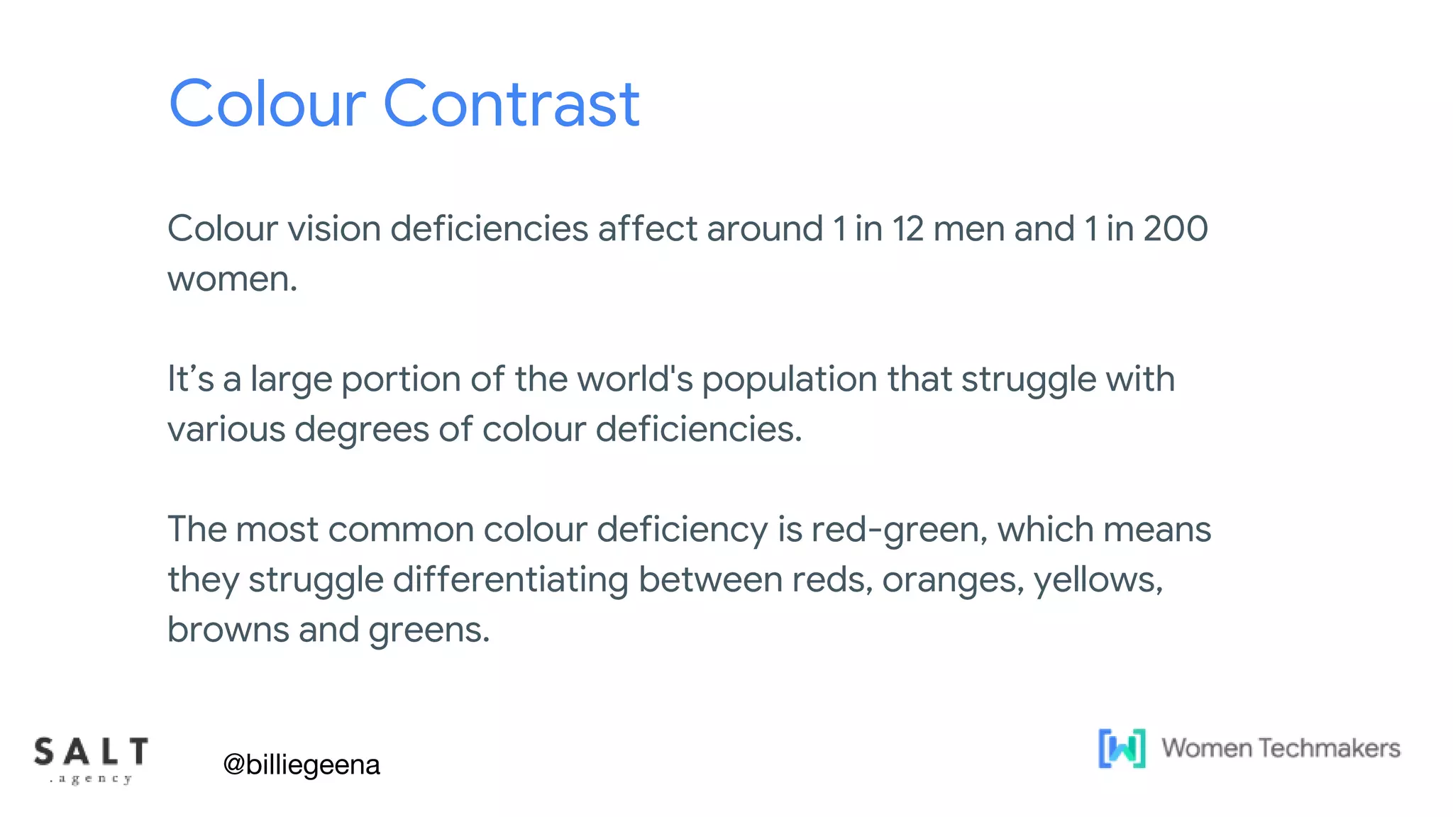 Text & diagram slides
Colour Contrast
Colour vision deficiencies affect around 1 in 12 men and 1 in 200
women.
It’s a large portion of the world's population that struggle with
various degrees of colour deficiencies.
The most common colour deficiency is red-green, which means
they struggle differentiating between reds, oranges, yellows,
browns and greens.
@billiegeena
 