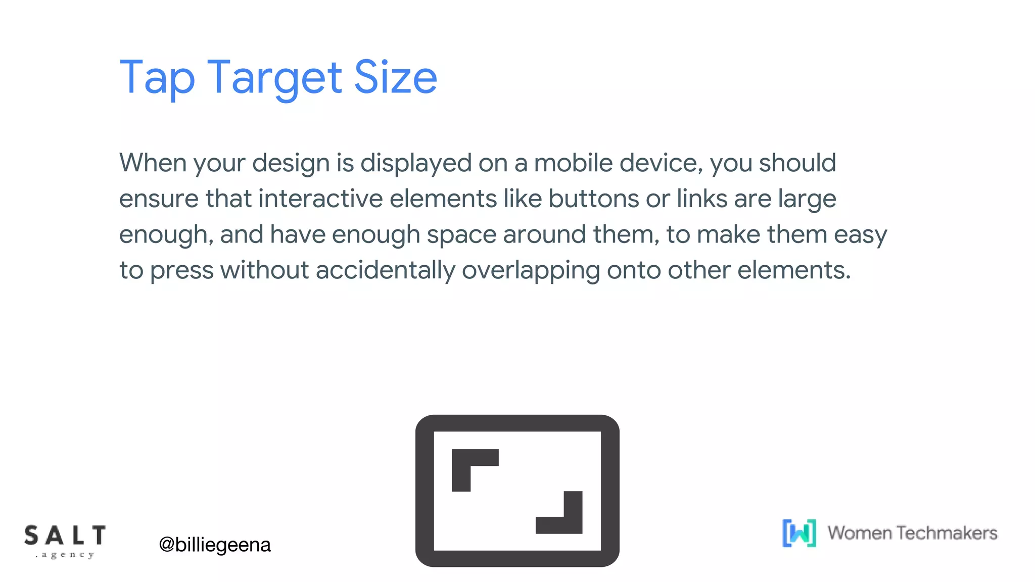 Text & diagram slides
Tap Target Size
When your design is displayed on a mobile device, you should
ensure that interactive elements like buttons or links are large
enough, and have enough space around them, to make them easy
to press without accidentally overlapping onto other elements.
@billiegeena
 