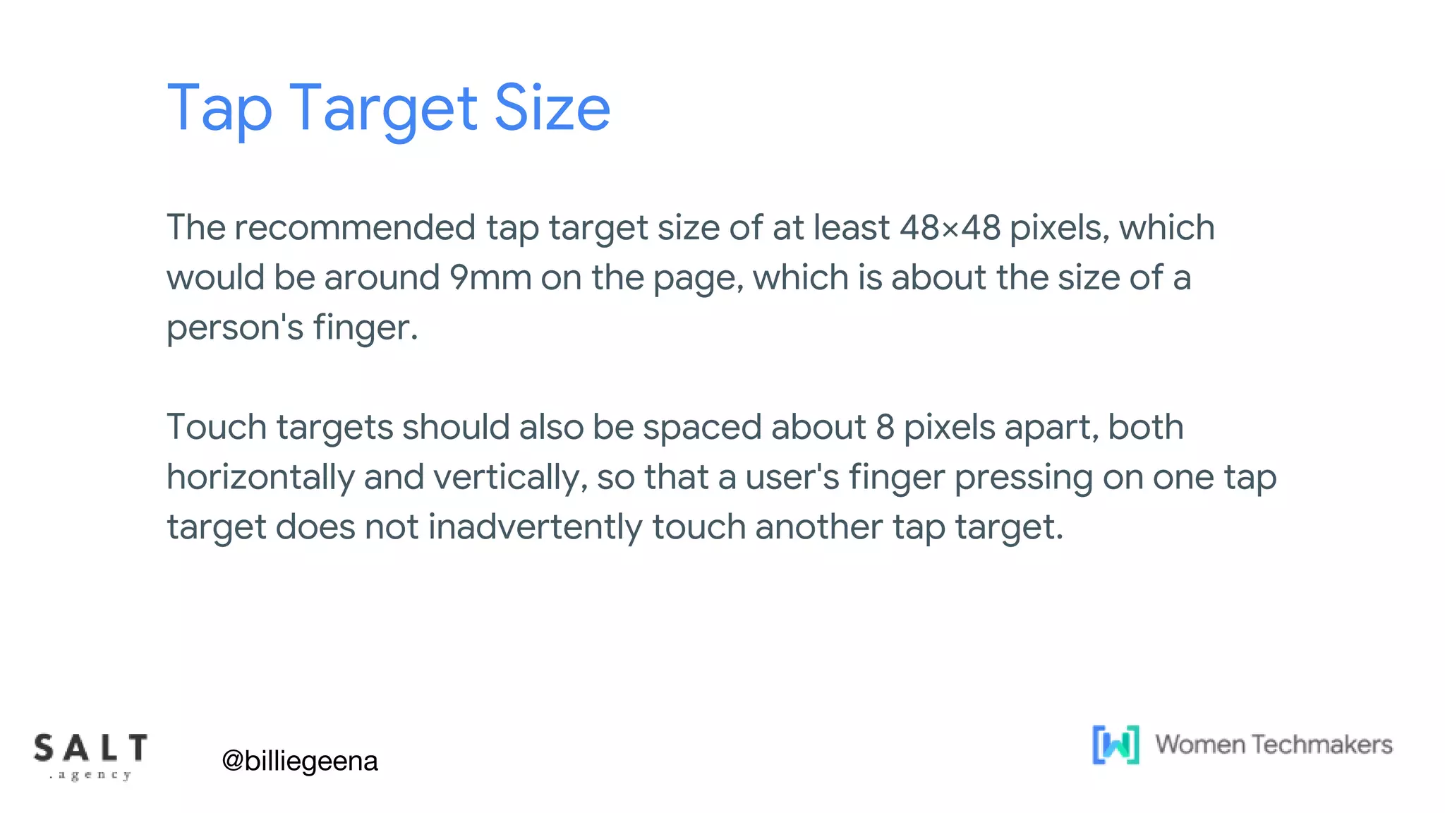 Text & diagram slides
Tap Target Size
The recommended tap target size of at least 48×48 pixels, which
would be around 9mm on the page, which is about the size of a
person's finger.
Touch targets should also be spaced about 8 pixels apart, both
horizontally and vertically, so that a user's finger pressing on one tap
target does not inadvertently touch another tap target.
@billiegeena
 