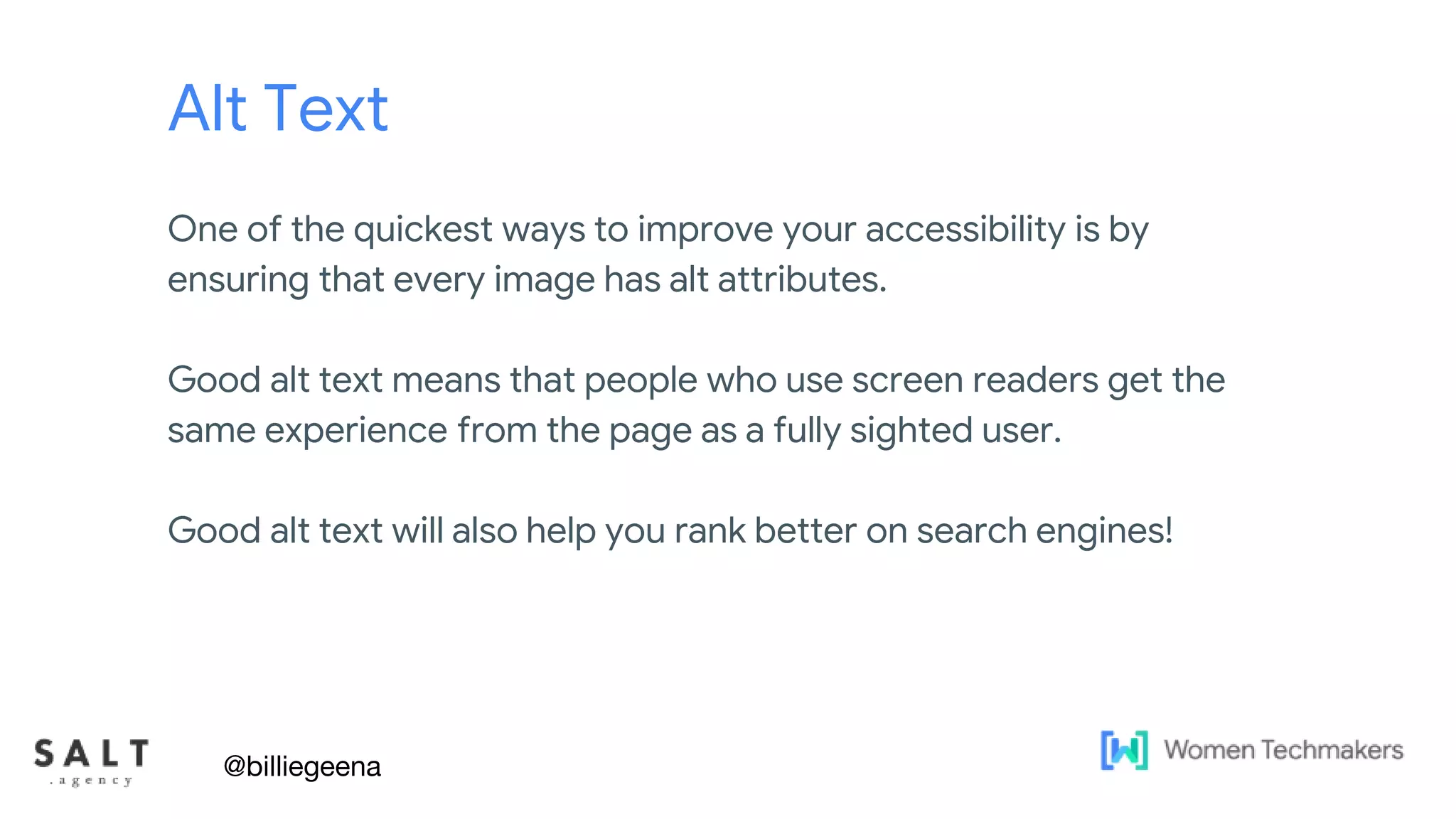 Text & diagram slides
Alt Text
One of the quickest ways to improve your accessibility is by
ensuring that every image has alt attributes.
Good alt text means that people who use screen readers get the
same experience from the page as a fully sighted user.
Good alt text will also help you rank better on search engines!
@billiegeena
 