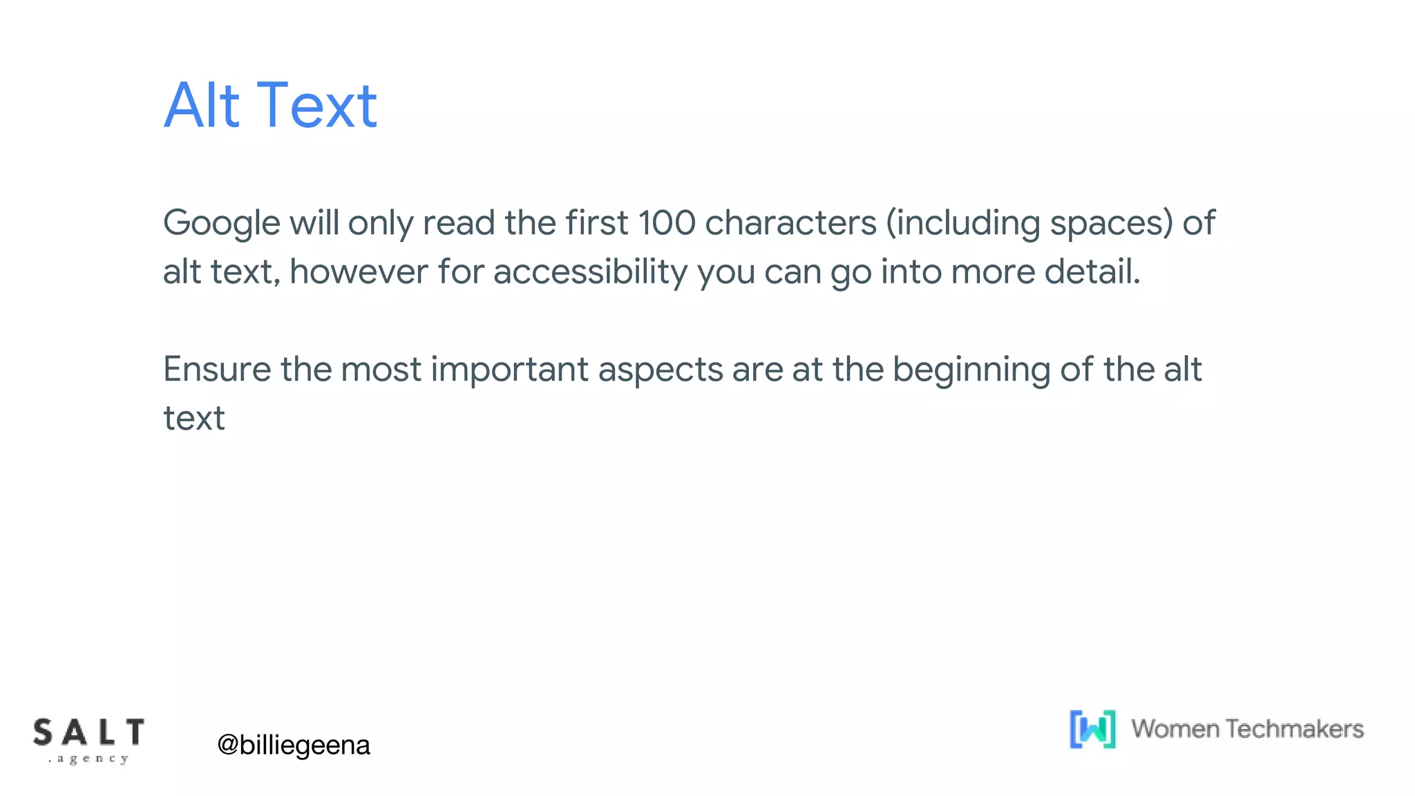 Text & diagram slides
Alt Text
Google will only read the first 100 characters (including spaces) of
alt text, however for accessibility you can go into more detail.
Ensure the most important aspects are at the beginning of the alt
text
@billiegeena
 