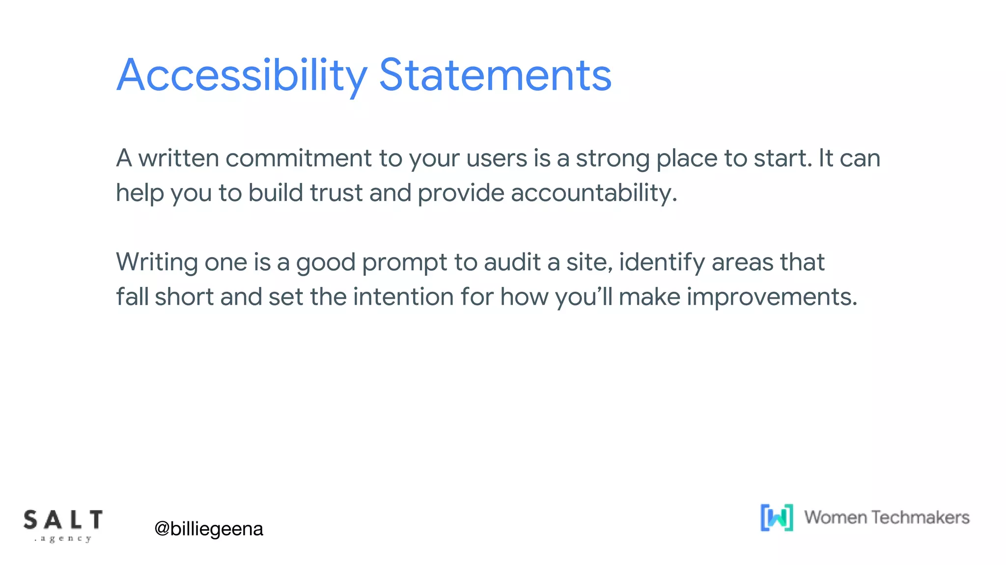 Text & diagram slides
Accessibility Statements
A written commitment to your users is a strong place to start. It can
help you to build trust and provide accountability.
Writing one is a good prompt to audit a site, identify areas that
fall short and set the intention for how you’ll make improvements.
@billiegeena
 