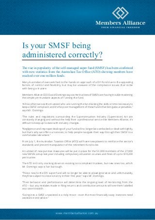 Is your SMSF being 
administered correctly? 
The rise in popularity of the self-managed super fund (SMSF) has been confirmed 
with new statistics from the Australian Tax Office (ATO) showing numbers have 
reached over one million funds. 
Many Australians have switched to the hands on approach of a DIY fund due to the appealing 
factors of control and flexibility, but may be unaware of the compliance issues that come 
with being a trustee. 
Members Alliance CEO David Domingo says some trustees of SMSFs are having trouble mastering 
the simple yet mundane aspects of running the fund. 
“All too often we see the trustees’ who are running the fund lacking the skills or time necessary to 
keep a SMSF compliant, and it’s the poor management of these funds that bring about penalties,” 
says Mr. Domingo. 
“The rules and regulations surrounding the Superannuation Industry (Supervision) Act are 
constantly changing and without the help from a professional service like Members Alliance, it’s 
difficult to keep up to date with industry changes. 
“Negligence and improper dealings of your fund will no longer be overlooked or dealt with lightly, 
but that’s why we offer our services, to help people navigate their way through their SMSF to a 
comfortable retirement.” 
From July 1, the Australian Taxation Office (ATO) will have new powers to reinforce the sector’s 
standards and prevent manipulation of the retirement fund to-be. 
A number of new punitive measures will be put in place for the 53,000 members of the 27,000 
new SMSFs setup last year including compulsory education courses and fines of up to $10,200 
per trustee. 
The ATO isn’t only cracking down on existing non-compliant trustees, but new ones too, which 
Mr. Domingo says is fair but tough. 
“Those new to the DIY super fund will no longer be able to plead ignorance and unfortunately, 
they’ll be subject to close scrutiny in their first year,” says Mr. Domingo. 
“Their behavior and performance will determine the ongoing level of monitoring from the 
ATO – but any mistakes made in filing returns and contribution amounts will see them labelled 
as a case to watch. 
“Going into a SMSF unassisted is a risky move – even the most financially savvy investors need 
assistance and advice.” 
www.membersalliance.com.au 
 