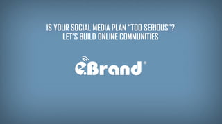 IS YOUR SOCIAL MEDIA PLAN “TOO SERIOUS”? 
LET’S BUILD ONLINE COMMUNITIES  
