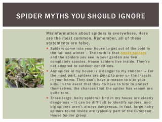 SPIDER MY THS YOU SHOULD IGNORE
Misinformation about spider s is ever ywhere. Here
are the most common. Remember, all of these
statements are false.
Spider s come into your house to get out of the cold in
the fall and winter – The truth is that house spider s
and the spider s you see in your garden are two
completely species. House spider s live inside. They’re
not adapted to outdoor conditi ons.
Any spider in my house is a danger to my children – For
the most par t, spider s are going to prey on the insects
in your home. They don’t have a reason to bite your
kids. In the event that they do have to bite to protect
themselves, the chances that the spider has venom are
quite rare.
Those large, hair y spider s I find in my house are clearly
dangerous – It can be dif ficult to identify spider s, and
big spider s aren’t always dangerous. In fact, large hair y
spider s found inside are typically par t of the European
House Spider group.