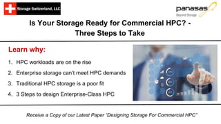 Is Your Storage Ready for Commercial HPC? -
Three Steps to Take
Learn why:
1. HPC workloads are on the rise
2. Enterprise storage can’t meet HPC demands
3. Traditional HPC storage is a poor fit
4. 3 Steps to design Enterprise-Class HPC
Receive a Copy of our Latest Paper “Designing Storage For Commercial HPC”
 