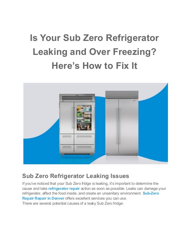 Is Your Sub Zero Refrigerator
Leaking and Over Freezing?
Here’s How to Fix It
Sub Zero Refrigerator Leaking Issues
If you’ve noticed that your Sub Zero fridge is leaking, it’s important to determine the
cause and take refrigerator repair action as soon as possible. Leaks can damage your
refrigerator, affect the food inside, and create an unsanitary environment. Sub-Zero
Repair Repair in Denver offers excellent services you can use.
There are several potential causes of a leaky Sub Zero fridge:
 