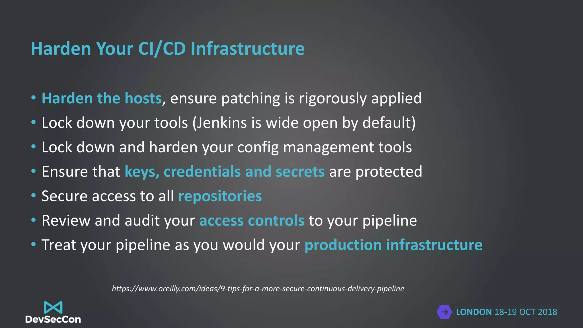 LONDON 18-19 OCT 2018
Harden Your CI/CD Infrastructure
• Harden the hosts, ensure patching is rigorously applied
• Lock down your tools (Jenkins is wide open by default)
• Lock down and harden your config management tools
• Ensure that keys, credentials and secrets are protected
• Secure access to all repositories
• Review and audit your access controls to your pipeline
• Treat your pipeline as you would your production infrastructure
https://www.oreilly.com/ideas/9-tips-for-a-more-secure-continuous-delivery-pipeline
 