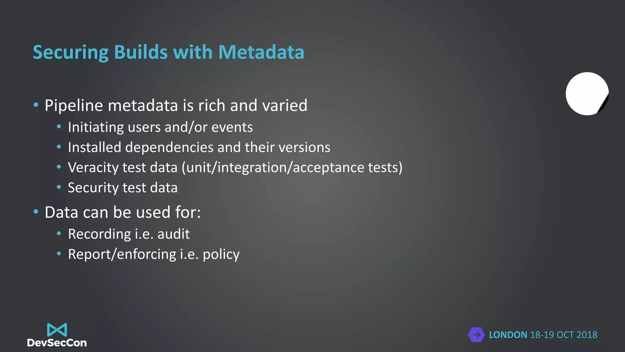 LONDON 18-19 OCT 2018
Securing Builds with Metadata
• Pipeline metadata is rich and varied
• Initiating users and/or events
• Installed dependencies and their versions
• Veracity test data (unit/integration/acceptance tests)
• Security test data
• Data can be used for:
• Recording i.e. audit
• Report/enforcing i.e. policy
 