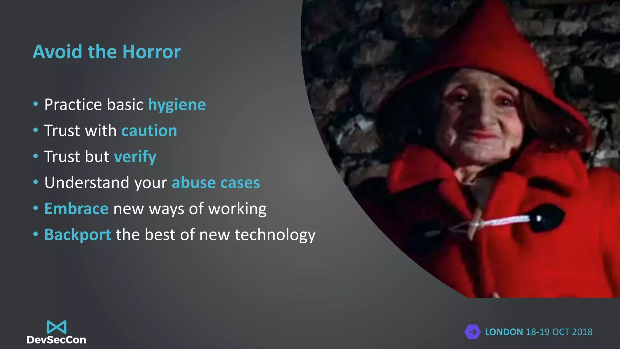 LONDON 18-19 OCT 2018
Avoid the Horror
• Practice basic hygiene
• Trust with caution
• Trust but verify
• Understand your abuse cases
• Embrace new ways of working
• Backport the best of new technology
 