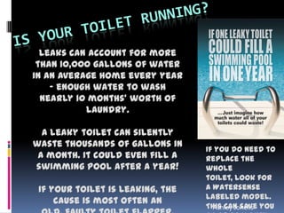 Leaks can account for more
than 10,000 gallons of water
in an average home every year
- enough water to wash
nearly 10 months' worth of
laundry.
A leaky toilet can silently
waste thousands of gallons in
a month. It could even fill a
swimming pool after a year!
If your toilet is leaking, the
cause is most often an
If you do need to
replace the
whole
toilet, look for
a Watersense
labeled model.
This can save youAshley Jonelis
 