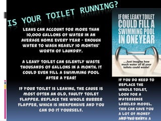 Leaks can account for more than
10,000 gallons of water in an
average home every year - enough
water to wash nearly 10 months'
worth of laundry.
A leaky toilet can silently waste
thousands of gallons in a month. It
could even fill a swimming pool
after a year!
If your toilet is leaking, the cause is
most often an old, faulty toilet
flapper. Replace the whole rubber
flapper, which is inexpensive and you
can do it yourself.
If you do need to
replace the
whole toilet,
look for a
Watersense
labeled model.
This can save you
a lot of money
and the earth aAshley Jonelis
 