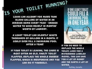 Leaks can account for more than
10,000 gallons of water in an
average home every year - enough
water to wash nearly 10 months'
worth of laundry.
A leaky toilet can silently waste
thousands of gallons in a month. It
could even fill a swimming pool
after a year!
If your toilet is leaking, the cause is
most often an old, faulty toilet
flapper. Replace the whole rubber
flapper, which is inexpensive and you
can do it yourself.
If you do need to
replace the whole
toilet, look for a
Watersense labeled
model. This can save
you a lot of money
and the earth a lot of
water.
Ashley Jonelis
 