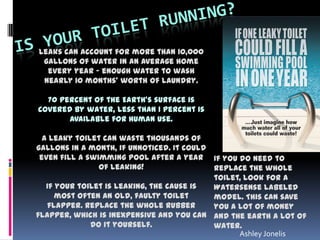 Leaks can account for more than 10,000
gallons of water in an average home
every year - enough water to wash
nearly 10 months' worth of laundry.
70 percent of the Earth's surface is
covered by water, less than 1 percent is
available for human use.
A leaky toilet can waste thousands of
gallons in a month, if unnoticed. It could
even fill a swimming pool after a year
of leaking!
If your toilet is leaking, the cause is
most often an old, faulty toilet
flapper. Replace the whole rubber
flapper, which is inexpensive and you can
do it yourself.
If you do need to
replace the whole
toilet, look for a
Watersense labeled
model. This can save
you a lot of money
and the earth a lot of
water.
Ashley Jonelis
 