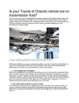 Is your Toyota of Orlando vehicle low on
transmission fluid?
Your vehicle transmission is responsible for sending power from the engine down to your car’s
wheels. Your transmission also helps your car move and shift through gears to reach higher
speeds. When your transmission isn’t working as well as it should, you won’t really get far. Our
Toyota of Orlando auto service techs are here to talk to you about keeping your car’s
transmission in optimal shape.
Is your vehicle asking for more transmission fluid?
When your vehicle’s transmission fluid becomes dirty or runs low, it becomes really difficult for
your car to run properly or at all. Our Toyota of Orlando auto service techs have gathered
telltale signs of too dirty or too little transmission fluid in your vehicle.
1. You suddenly can’t shift gears.
While this is probably the most obvious sign that you are out of any and all transmission fluid, it
tells you that it’s time to check. Whether you are driving an automatic or manual car, your car
shifts gears in order to speed up or slow down when driving. If you’re vehicle is not allowed to
shift when it needs to, you are not going to get very far. You can refill your transmission fluid on
your own to get your vehicle to move again, but it’s probably wise to bring your car into our
Orlando auto service center to be looked at by one of our techs.
2. Your shifts seem off when it comes to timing.
If it seems like your gear shifts are happening too soon or too late, this could mean that your
Toyota of Orlando vehicle is running low on transmission fluid and can’t get the timing right.
Make sure to have your fluid topped off to prevent any damage to your vehicle’s performance
later on.
 