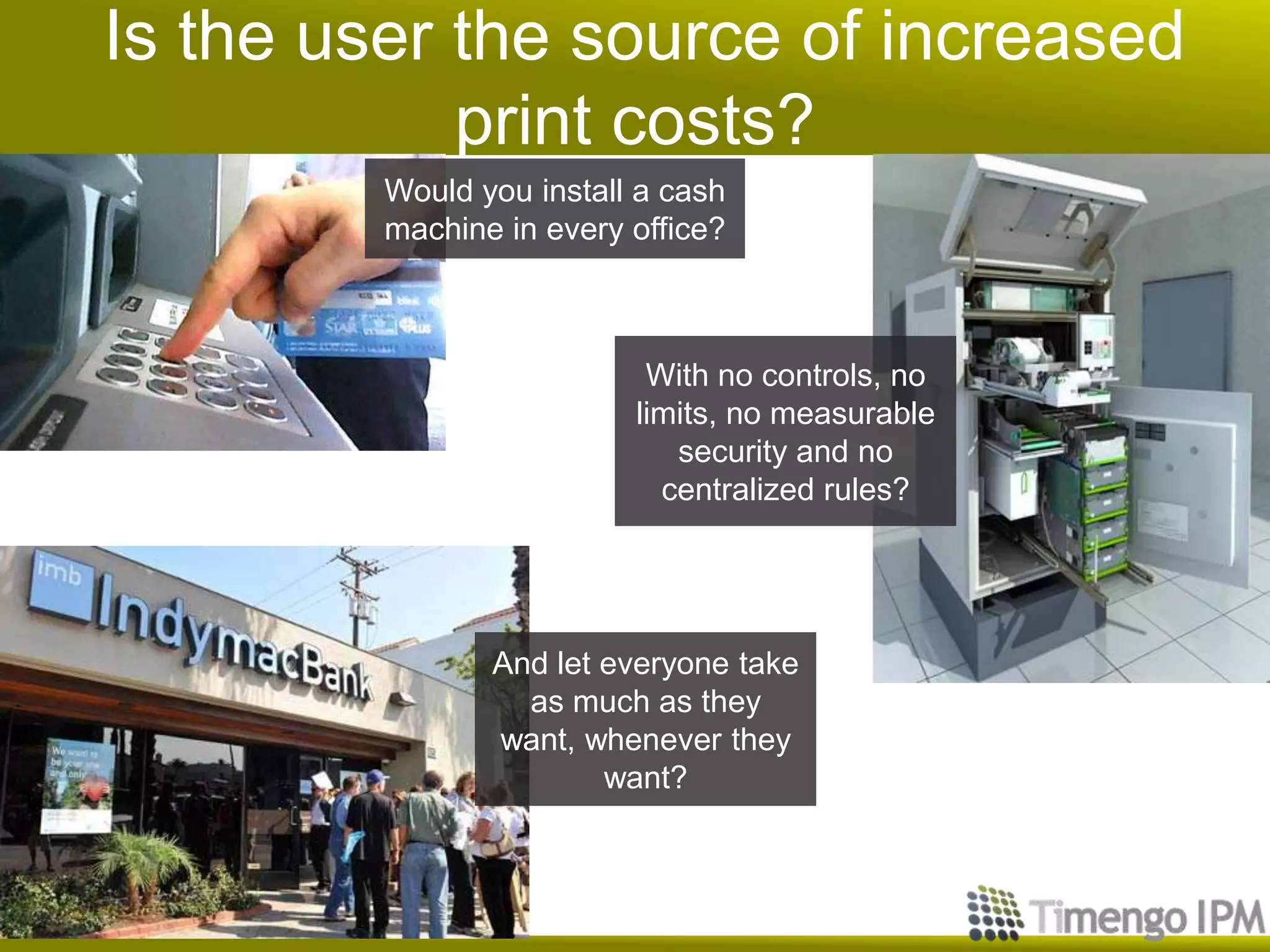 Is the user the source of increased
print costs?
Would you install a cash
machine in every office?
With no controls, no
limits, no measurable
security and no
centralized rules?
And let everyone take
as much as they
want, whenever they
want?
 