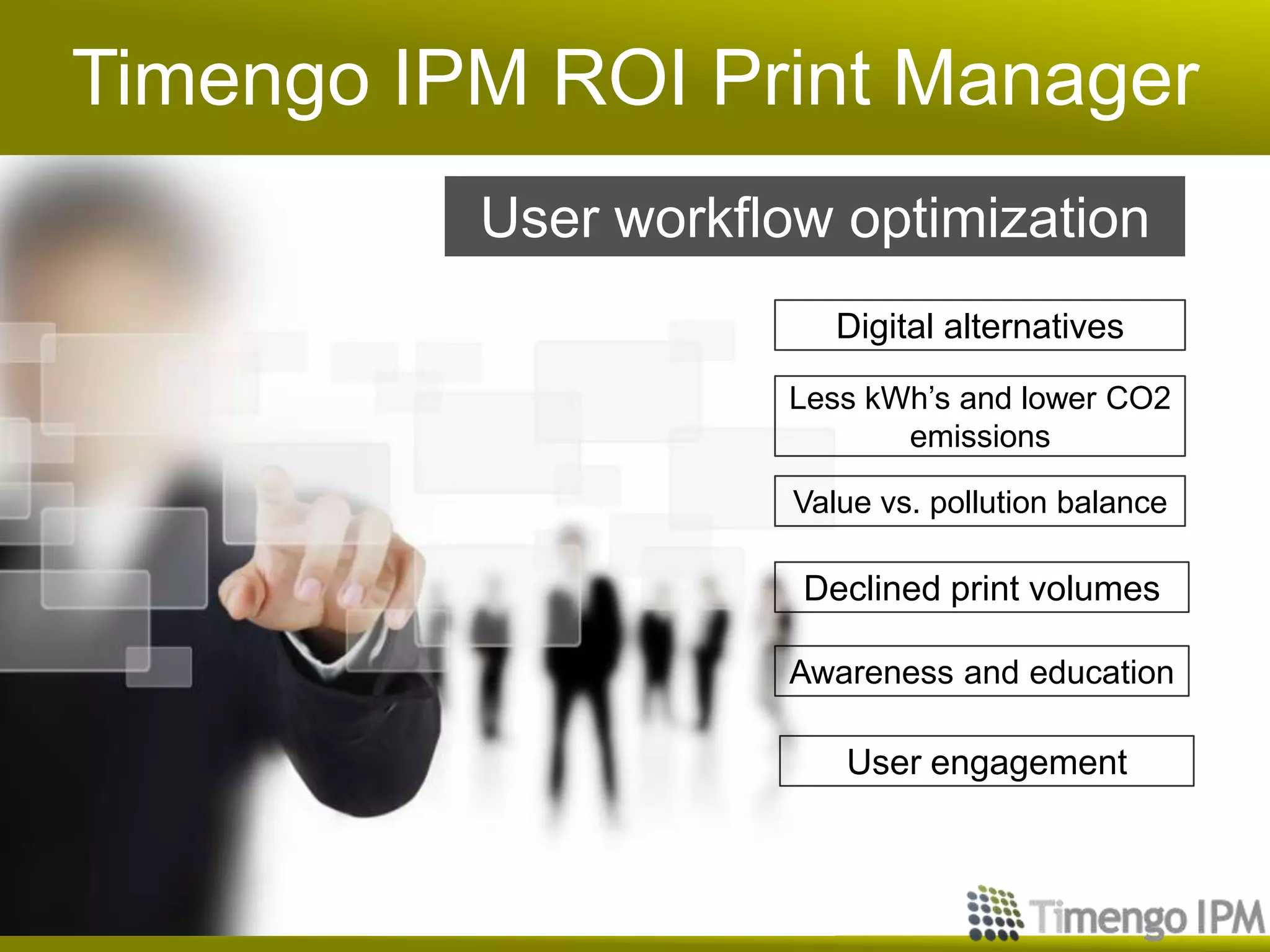 Timengo IPM ROI Print Manager
User workflow optimization
Digital alternatives
Less kWh’s and lower CO2
emissions
Declined print volumes
Value vs. pollution balance
Awareness and education
User engagement
 