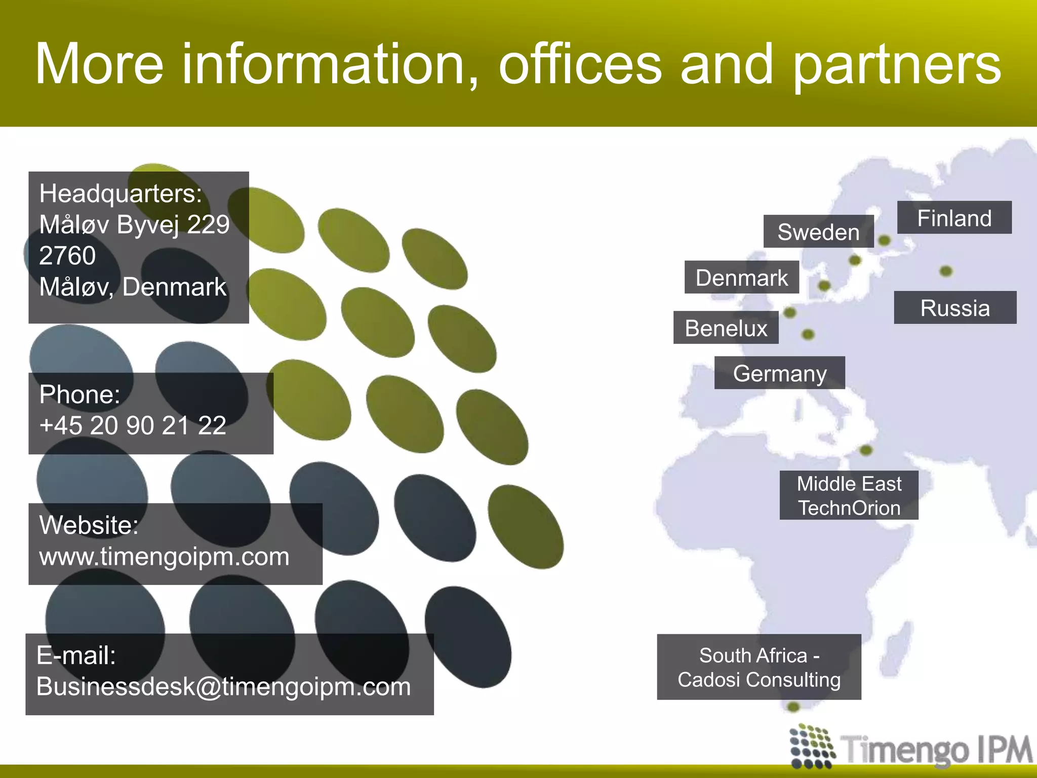 More information, offices and partners
Headquarters:
Måløv Byvej 229
2760
Måløv, Denmark
Benelux
Germany
Russia
Middle East
TechnOrion
South Africa -
Cadosi Consulting
Finland
Sweden
Denmark
E-mail:
Businessdesk@timengoipm.com
Phone:
+45 20 90 21 22
Website:
www.timengoipm.com
 