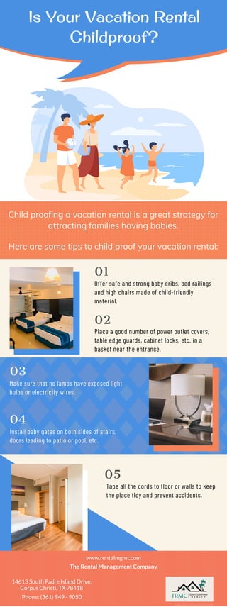 Is Your Vacation Rental
Childproof?
Child proofing a vacation rental is a great strategy for
attracting families having babies.
Here are some tips to child proof your vacation rental:
Offer safe and strong baby cribs, bed railings
and high chairs made of child-friendly
material.
01
Place a good number of power outlet covers,
table edge guards, cabinet locks, etc. in a
basket near the entrance.
02
Make sure that no lamps have exposed light
bulbs or electricity wires.
03
Install baby gates on both sides of stairs,
doors leading to patio or pool, etc.
04
Tape all the cords to floor or walls to keep
the place tidy and prevent accidents.
05
www.rentalmgmt.com
The Rental Management Company
14613 South Padre Island Drive,
Corpus Christi, TX 78418
Phone: (361) 949 - 9050
Image Source: Designed by Freepik
 