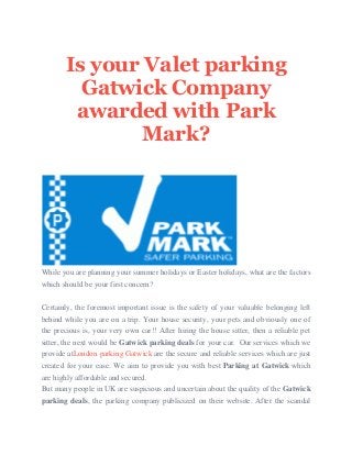 Is your Valet parking
Gatwick Company
awarded with Park
Mark?
While you are planning your summer holidays or Easter holidays, what are the factors
which should be your first concern?
Certainly, the foremost important issue is the safety of your valuable belonging left
behind while you are on a trip. Your house security, your pets and obviously one of
the precious is, your very own car!! After hiring the house sitter, then a reliable pet
sitter, the next would be Gatwick parking deals for your car. Our services which we
provide atLondon parking Gatwick are the secure and reliable services which are just
created for your ease. We aim to provide you with best Parking at Gatwick which
are highly affordable and secured.
But many people in UK are suspicious and uncertain about the quality of the Gatwick
parking deals, the parking company publicized on their website. After the scandal
 