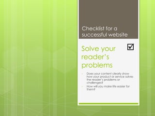 Checklist for a
successful website

Solve your                       
reader‟s
problems
•   Does your content clearly show
    how your product or service solves
    the reader‟s problems or
    challenges?
•   How will you make life easier for
    them?
 