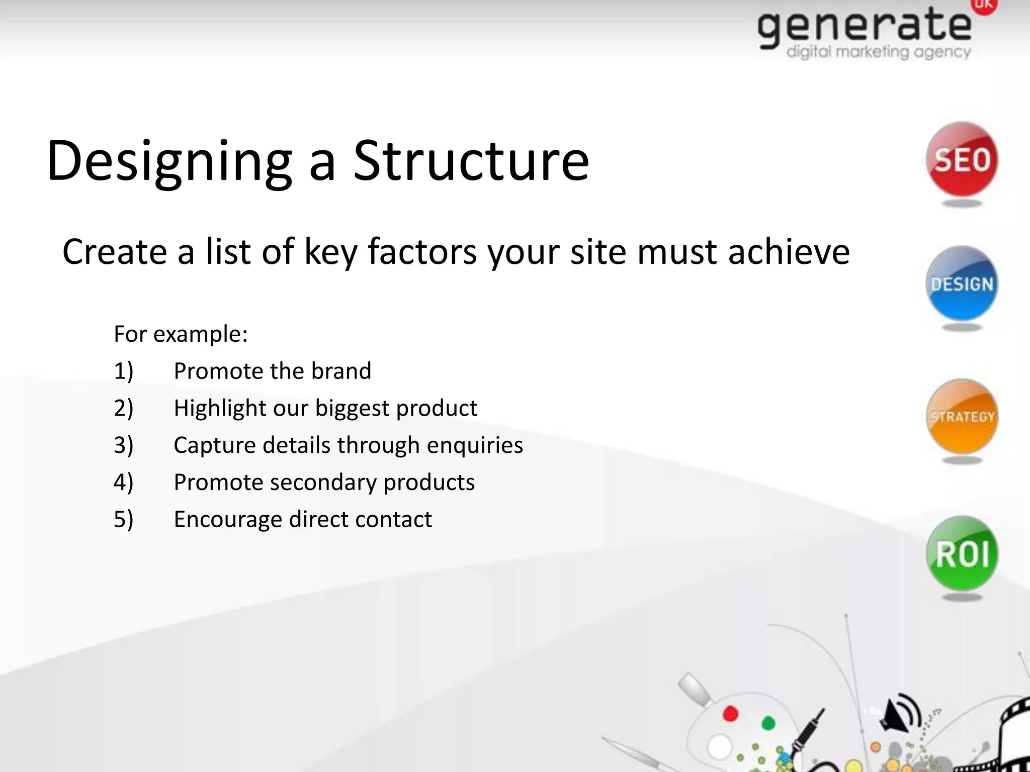 Designing a Structure
Create a list of key factors your site must achieve
   For example:
   1)    Promote the brand
   2)    Highlight our biggest product
   3)    Capture details through enquiries
   4)    Promote secondary products
   5)    Encourage direct contact
 