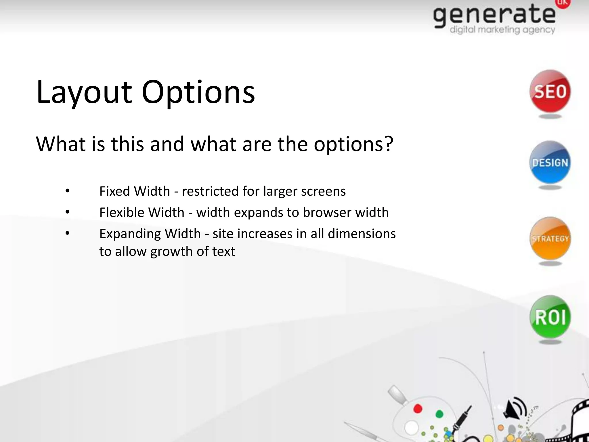Layout Options
What is this and what are the options?
   •   Fixed Width - restricted for larger screens
   •   Flexible Width - width expands to browser width
   •   Expanding Width - site increases in all dimensions
       to allow growth of text
 